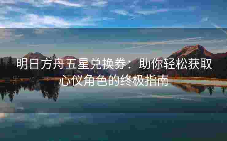 明日方舟五星兑换券：助你轻松获取心仪角色的终极指南