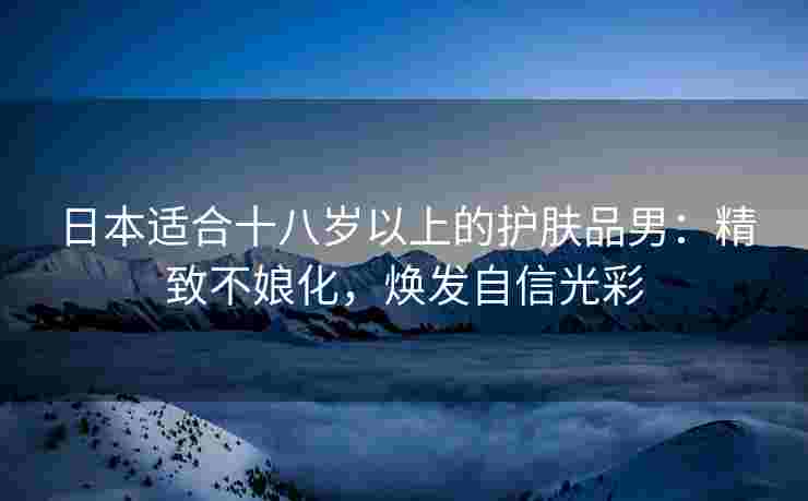 日本适合十八岁以上的护肤品男：精致不娘化，焕发自信光彩
