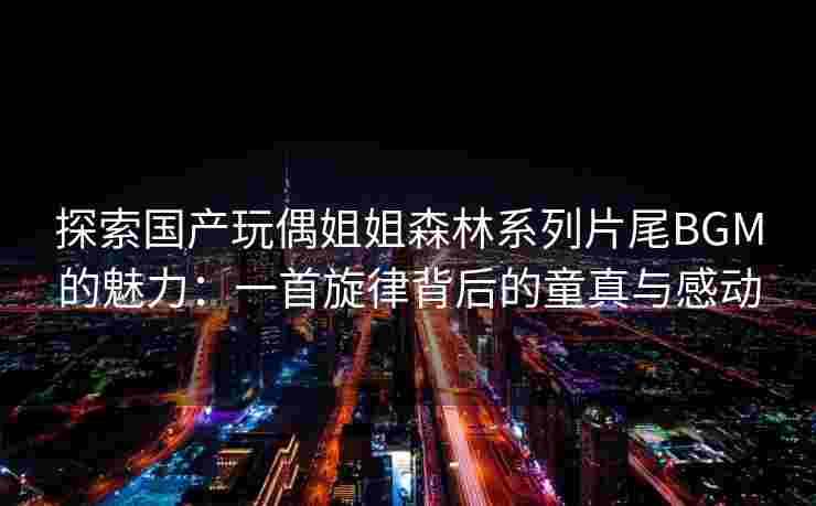 探索国产玩偶姐姐森林系列片尾BGM的魅力：一首旋律背后的童真与感动