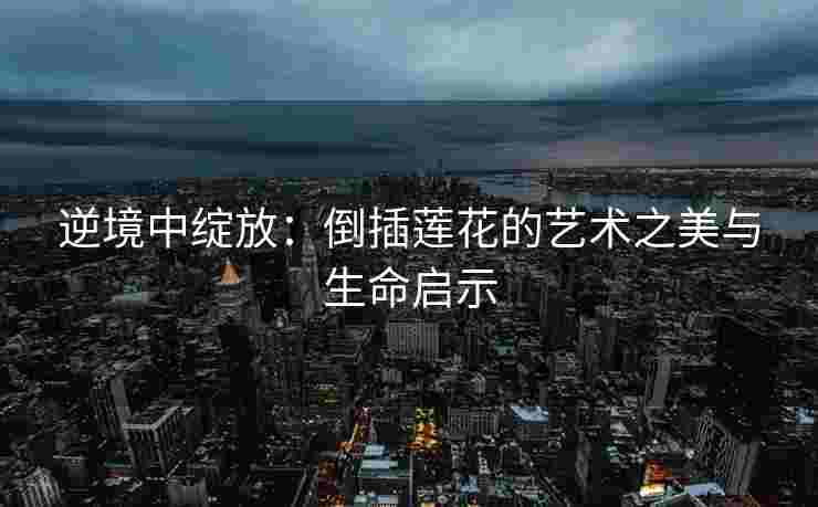 逆境中绽放：倒插莲花的艺术之美与生命启示